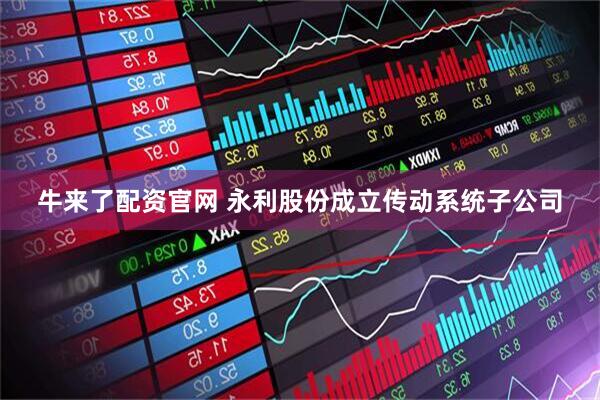 牛来了配资官网 永利股份成立传动系统子公司