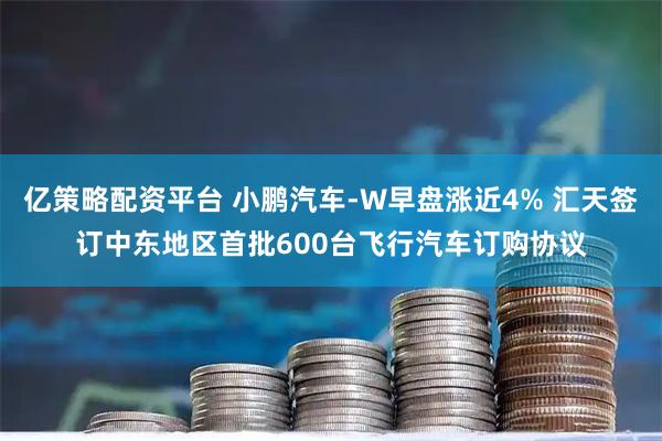 亿策略配资平台 小鹏汽车-W早盘涨近4% 汇天签订中东地区首批600台飞行汽车订购协议