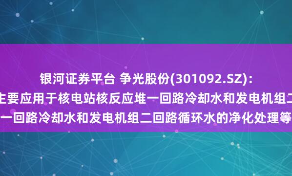 银河证券平台 争光股份(301092.SZ)：在核工业领域，公司产品主要应用于核电站核反应堆一回路冷却水和发电机组二回路循环水的净化处理等