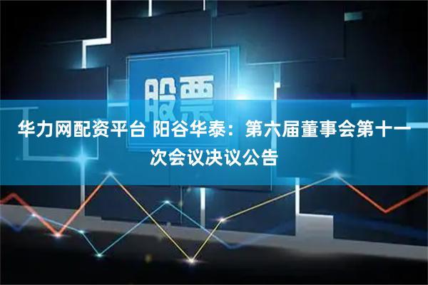 华力网配资平台 阳谷华泰：第六届董事会第十一次会议决议公告