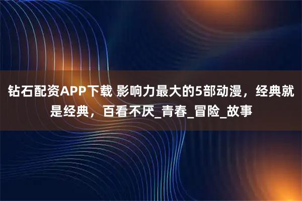 钻石配资APP下载 影响力最大的5部动漫，经典就是经典，百看不厌_青春_冒险_故事