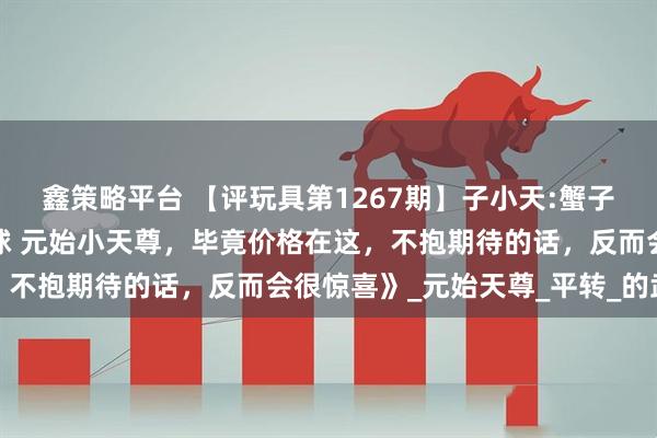 鑫策略平台 【评玩具第1267期】子小天:蟹子测评《国产变形机械星球 元始小天尊，毕竟价格在这，不抱期待的话，反而会很惊喜》_元始天尊_平转_的武器