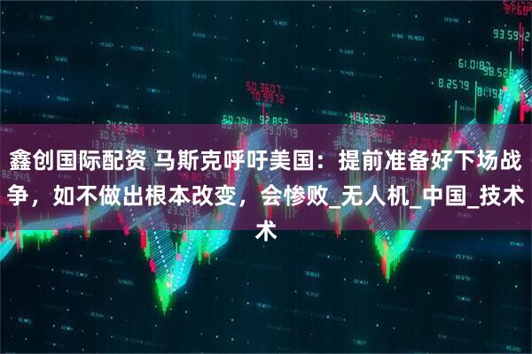 鑫创国际配资 马斯克呼吁美国：提前准备好下场战争，如不做出根本改变，会惨败_无人机_中国_技术