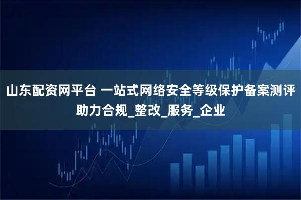 山东配资网平台 一站式网络安全等级保护备案测评助力合规_整改_服务_企业