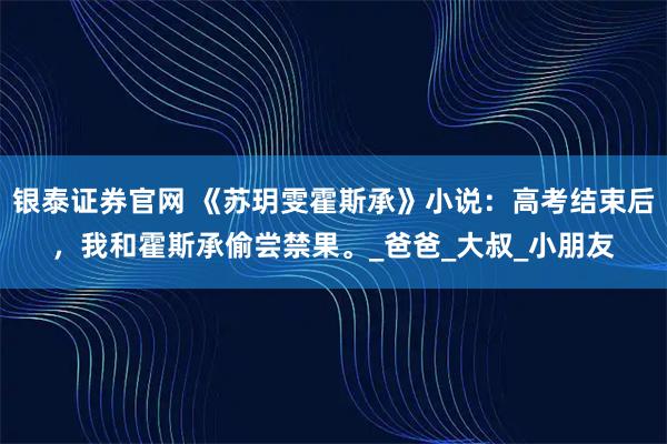 银泰证券官网 《苏玥雯霍斯承》小说：高考结束后，我和霍斯承偷尝禁果。_爸爸_大叔_小朋友