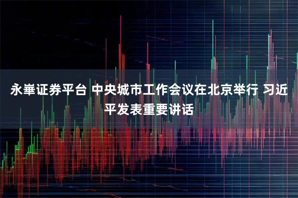 永崋证券平台 中央城市工作会议在北京举行 习近平发表重要讲话