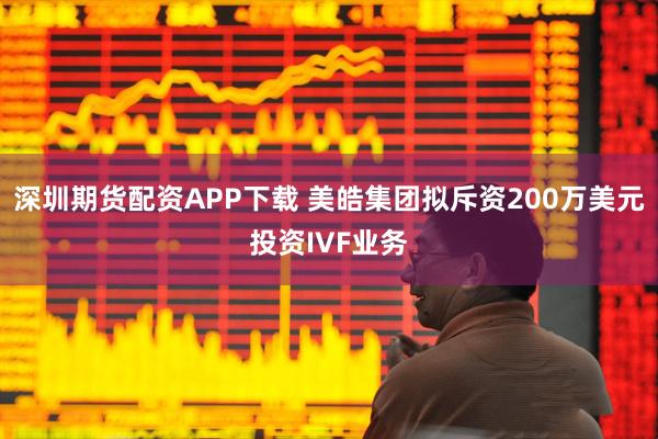 深圳期货配资APP下载 美皓集团拟斥资200万美元投资IVF业务