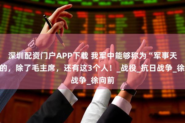深圳配资门户APP下载 我军中能够称为“军事天才”的，除了毛主席，还有这3个人！_战役_抗日战争_徐向前