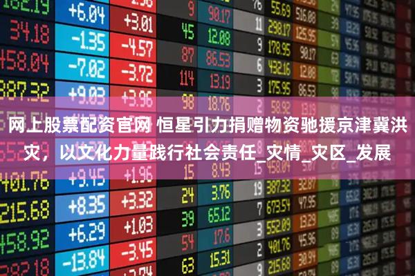 网上股票配资官网 恒星引力捐赠物资驰援京津冀洪灾，以文化力量践行社会责任_灾情_灾区_发展