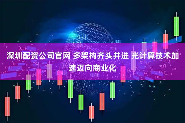 深圳配资公司官网 多架构齐头并进 光计算技术加速迈向商业化