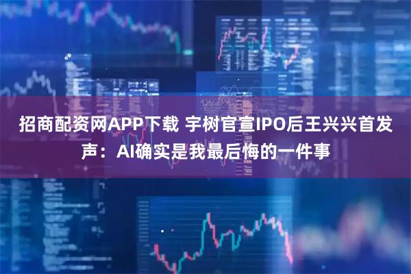 招商配资网APP下载 宇树官宣IPO后王兴兴首发声：AI确实是我最后悔的一件事