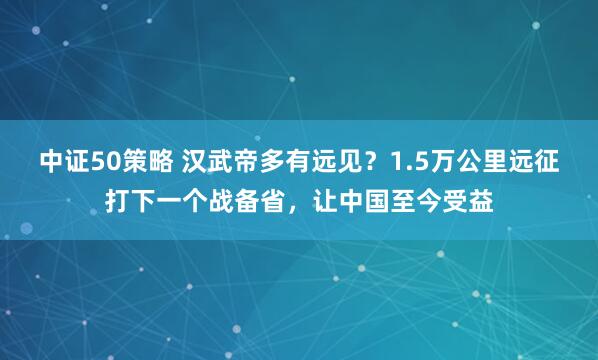中证50策略 汉武帝多有远见？1.5万公里远征打下一个战备省，让中国至今受益