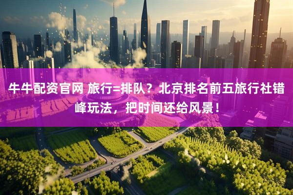 牛牛配资官网 旅行=排队？北京排名前五旅行社错峰玩法，把时间还给风景！