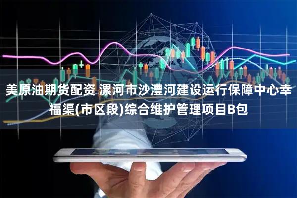 美原油期货配资 漯河市沙澧河建设运行保障中心幸福渠(市区段)综合维护管理项目B包