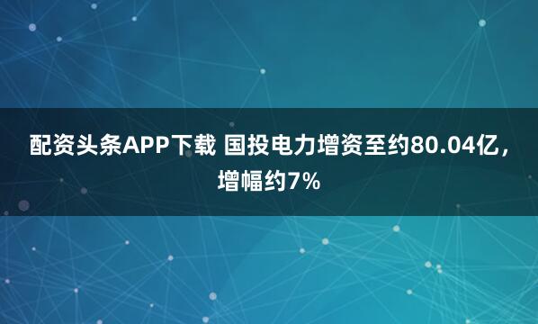 配资头条APP下载 国投电力增资至约80.04亿，增幅约7%