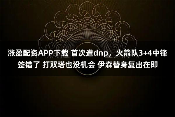 涨盈配资APP下载 首次遭dnp，火箭队3+4中锋签错了 打双塔也没机会 伊森替身复出在即