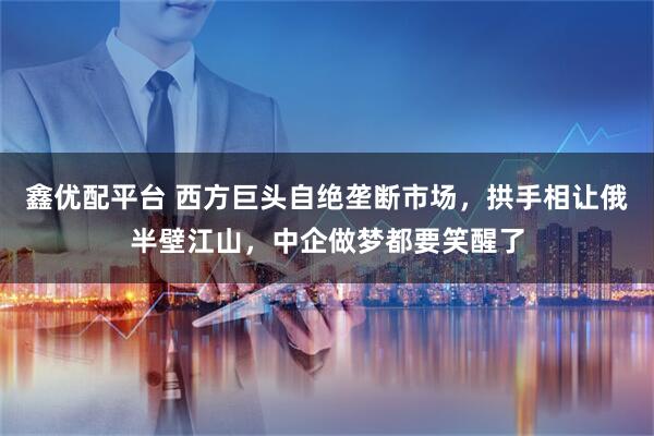 鑫优配平台 西方巨头自绝垄断市场，拱手相让俄半壁江山，中企做梦都要笑醒了
