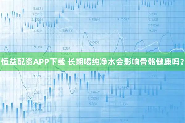 恒益配资APP下载 长期喝纯净水会影响骨骼健康吗？