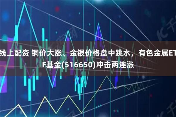 线上配资 铜价大涨、金银价格盘中跳水，有色金属ETF基金(516650)冲击两连涨