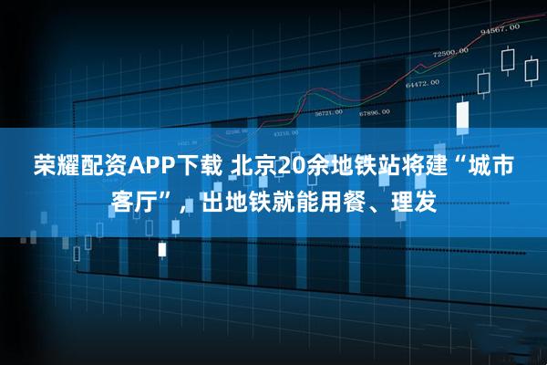 荣耀配资APP下载 北京20余地铁站将建“城市客厅”，出地铁就能用餐、理发