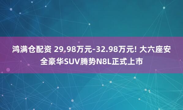鸿满仓配资 29.98万元-32.98万元! 大六座安全豪华SUV腾势N8L正式上市