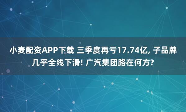 小麦配资APP下载 三季度再亏17.74亿, 子品牌几乎全线下滑! 广汽集团路在何方?