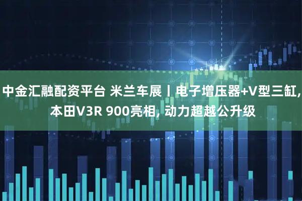 中金汇融配资平台 米兰车展丨电子增压器+V型三缸, 本田V3R 900亮相, 动力超越公升级