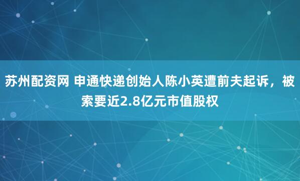 苏州配资网 申通快递创始人陈小英遭前夫起诉，被索要近2.8亿元市值股权