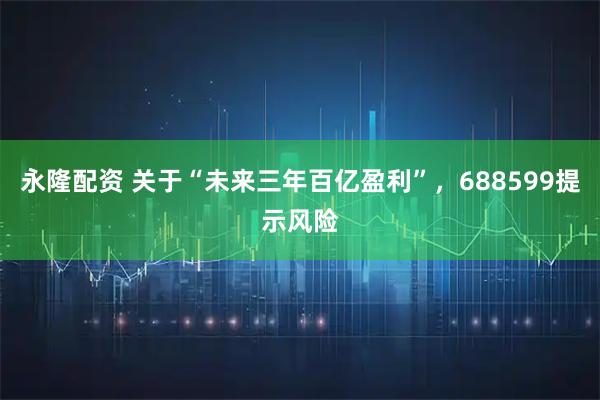 永隆配资 关于“未来三年百亿盈利”，688599提示风险