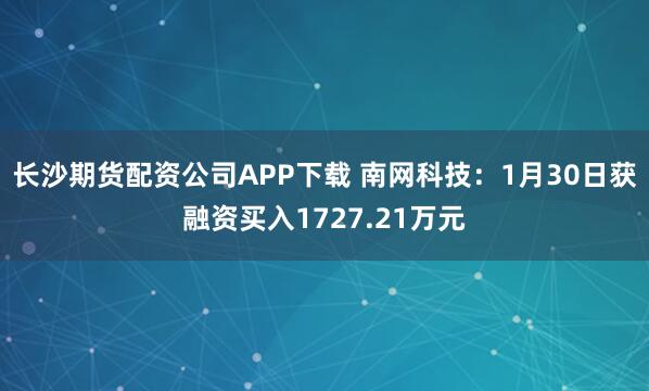 长沙期货配资公司APP下载 南网科技：1月30日获融资买入1727.21万元