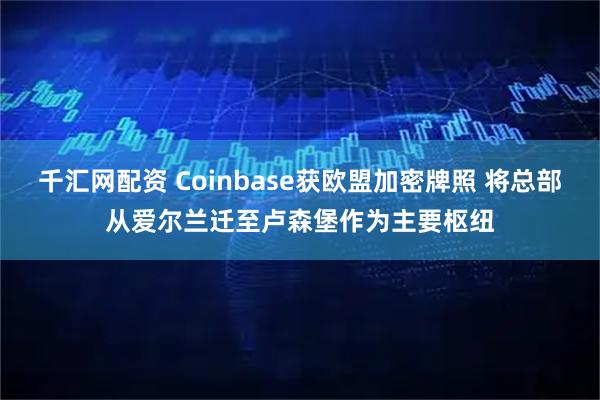 千汇网配资 Coinbase获欧盟加密牌照 将总部从爱尔兰迁至卢森堡作为主要枢纽