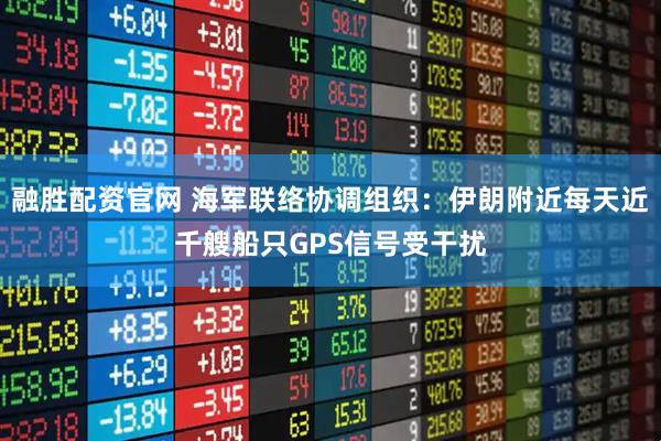 融胜配资官网 海军联络协调组织：伊朗附近每天近千艘船只GPS信号受干扰