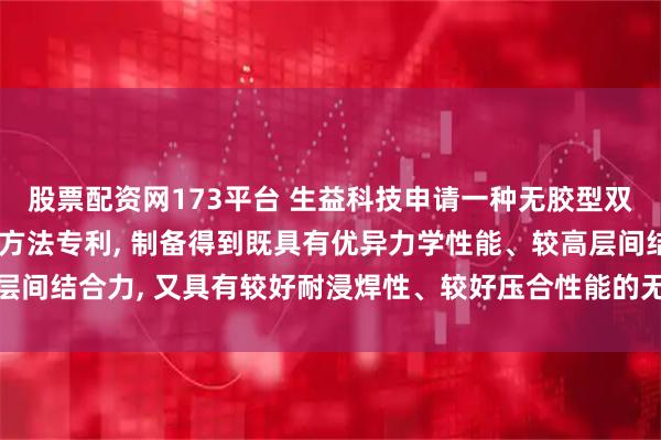 股票配资网173平台 生益科技申请一种无胶型双面挠性覆铜板及其制备方法专利, 制备得到既具有优异力学性能、较高层间结合力, 又具有较好耐浸焊性、较好压合性能的无胶型双面挠性覆铜板