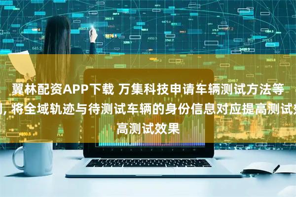 翼林配资APP下载 万集科技申请车辆测试方法等专利, 将全域轨迹与待测试车辆的身份信息对应提高测试效果