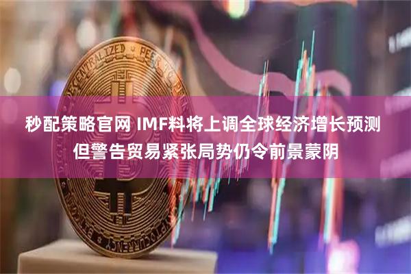 秒配策略官网 IMF料将上调全球经济增长预测 但警告贸易紧张局势仍令前景蒙阴