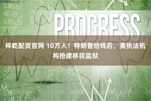 祥乾配资官网 10万人！特朗普给钱后，美执法机构抢建移民监狱