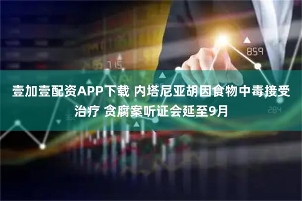 壹加壹配资APP下载 内塔尼亚胡因食物中毒接受治疗 贪腐案听证会延至9月