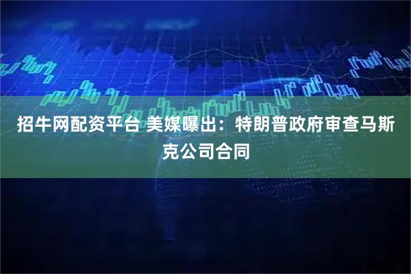 招牛网配资平台 美媒曝出：特朗普政府审查马斯克公司合同