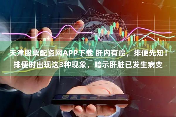 天津股票配资网APP下载 肝内有癌，排便先知！排便时出现这3种现象，暗示肝脏已发生病变