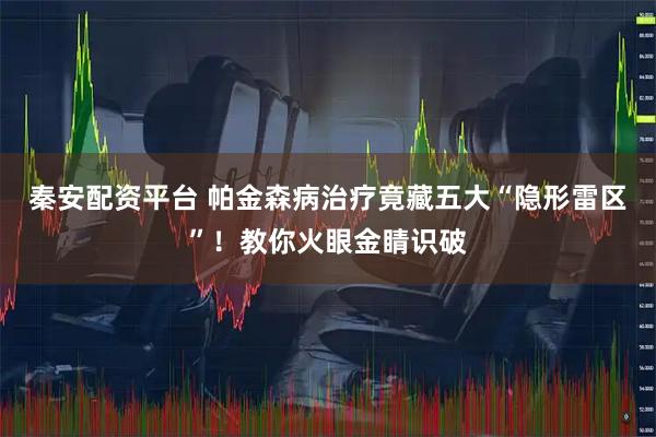 秦安配资平台 帕金森病治疗竟藏五大“隐形雷区”！教你火眼金睛识破