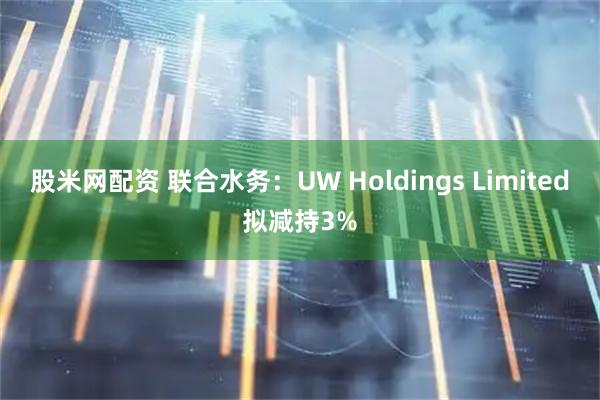股米网配资 联合水务：UW Holdings Limited拟减持3%