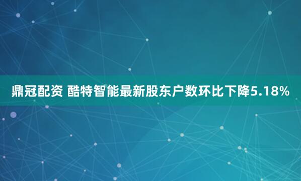 鼎冠配资 酷特智能最新股东户数环比下降5.18%